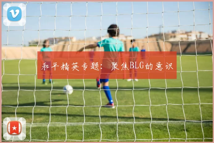 和平精英专题：聚焦BLG的意识