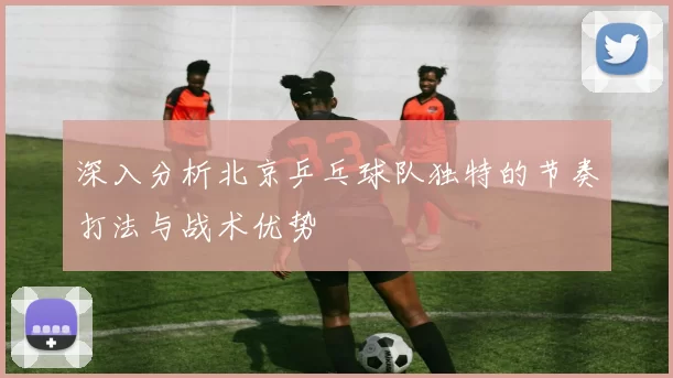 深入分析北京乒乓球队独特的节奏打法与战术优势