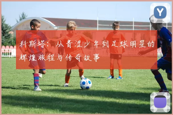 科斯塔：从青涩少年到足球明星的辉煌旅程与传奇故事