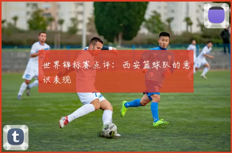 世界锦标赛点评：西安篮球队的意识表现