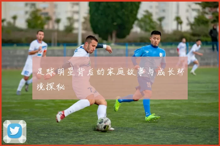 足球明星背后的家庭故事与成长环境探秘